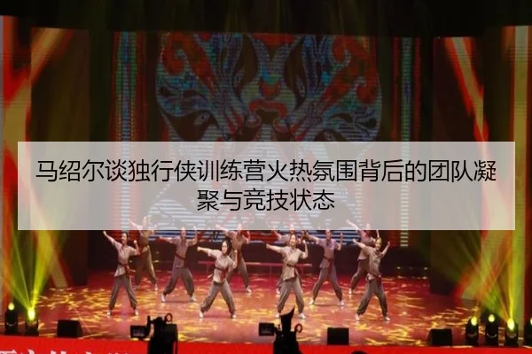 马绍尔谈独行侠训练营火热氛围背后的团队凝聚与竞技状态（leyusports）