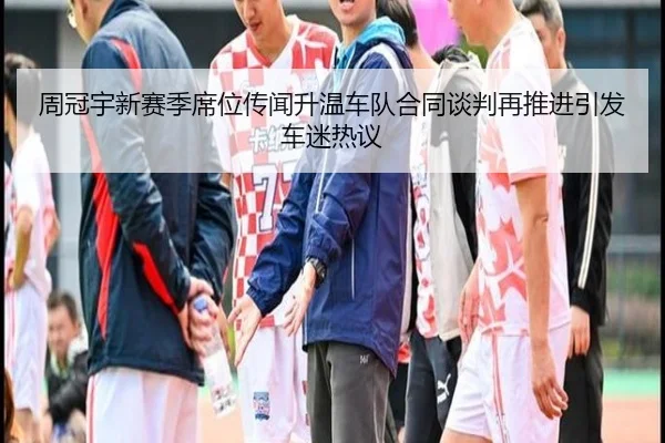 周冠宇新赛季席位传闻升温车队合同谈判再推进引发车迷热议（leyusports）